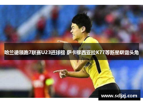 哈兰德领跑7联赛U23进球榜 萨卡穆西亚拉K77等新星崭露头角 哈兰德领跑7联赛U23进球榜 萨卡穆西亚拉K77等新星崭露头角