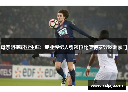 母亲阻挠职业生涯:专业经纪人引领拉比奥特攀登欧洲豪门 母亲阻挠职业生涯:专业经纪人引领拉比奥特攀登欧洲豪门