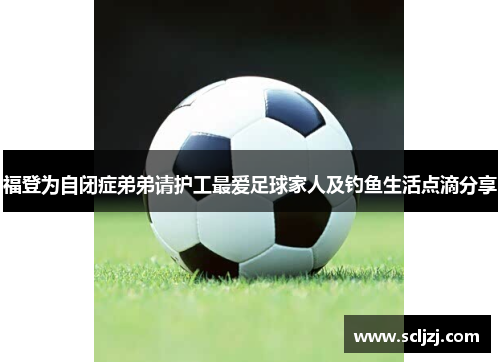 福登为自闭症弟弟请护工最爱足球家人及钓鱼生活点滴分享 福登为自闭症弟弟请护工最爱足球家人及钓鱼生活点滴分享