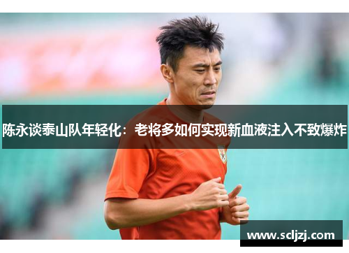 陈永谈泰山队年轻化:老将多如何实现新血液注入不致爆炸 陈永谈泰山队年轻化:老将多如何实现新血液注入不致爆炸
