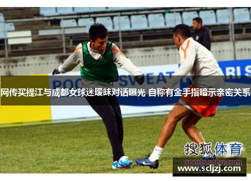 网传买提江与成都女球迷暧昧对话曝光 自称有金手指暗示亲密关系 网传买提江与成都女球迷暧昧对话曝光 自称有金手指暗示亲密关系